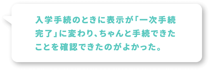 入学手続のときに●●が「一次手続完了」に変わり、ちゃんと手続できたことを確認できたのがよかった。